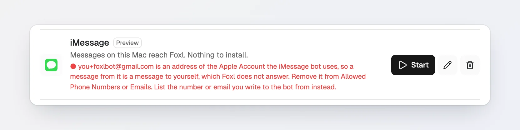 The iMessage row with the error you+foxlbot@gmail.com is an address of the Apple Account the iMessage bot uses, so a message from it is a message to yourself, which Foxl does not answer. Remove it from Allowed Phone Numbers or Emails. List the number or email you write to the bot from instead.